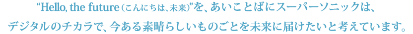 Hello the future(こんにち は、未来)を、あいことばにスーパーソニックは、デジタルのチカラで、今ある 素晴らしいものごとを未来に届けたいと考えています。