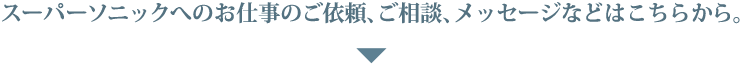 スーパーソニックへのお仕事のご依頼、ご相談、メッセージなどはこちらから。